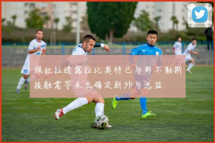 佩杜拉透露拉比奥特已与那不勒斯接触需等米兰确定新帅与总监