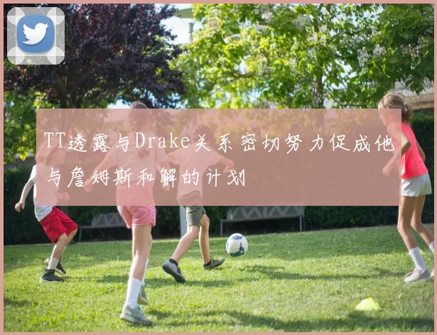 TT透露与Drake关系密切努力促成他与詹姆斯和解的计划
