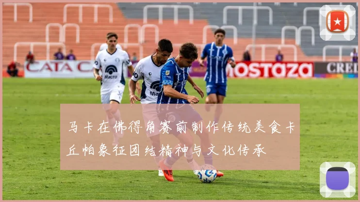 马卡在佛得角赛前制作传统美食卡丘帕象征团结精神与文化传承