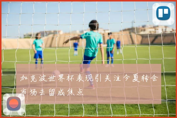加克波世界杯表现引关注今夏转会市场去留成焦点