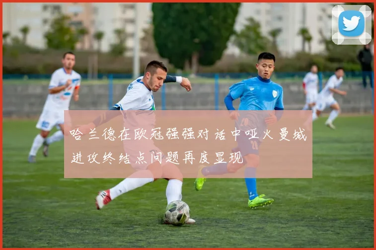 哈兰德在欧冠强强对话中哑火曼城进攻终结点问题再度显现