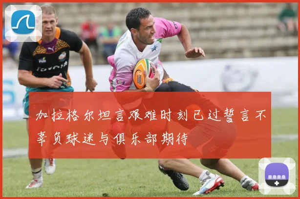 加拉格尔坦言艰难时刻已过誓言不辜负球迷与俱乐部期待
