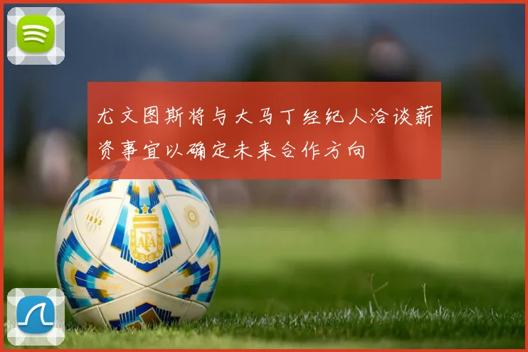 尤文图斯将与大马丁经纪人洽谈薪资事宜以确定未来合作方向