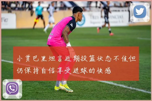 小贾巴里坦言近期投篮状态不佳但仍保持自信享受进球的快感