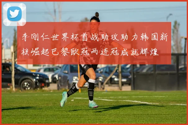 李刚仁世界杯首战助攻助力韩国新核崛起巴黎欧冠两连冠成就辉煌