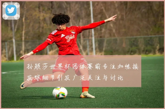 孙颖莎世界杯团体赛前专注加练接发球细节引发广泛关注与讨论