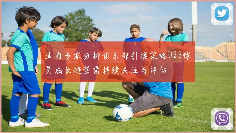 业内专家分析俱乐部引援策略U23球员成长趋势需持续关注与评估