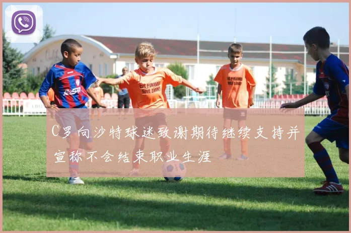 C罗向沙特球迷致谢期待继续支持并宣称不会结束职业生涯