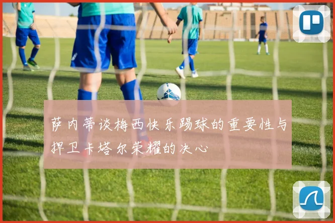 萨内蒂谈梅西快乐踢球的重要性与捍卫卡塔尔荣耀的决心