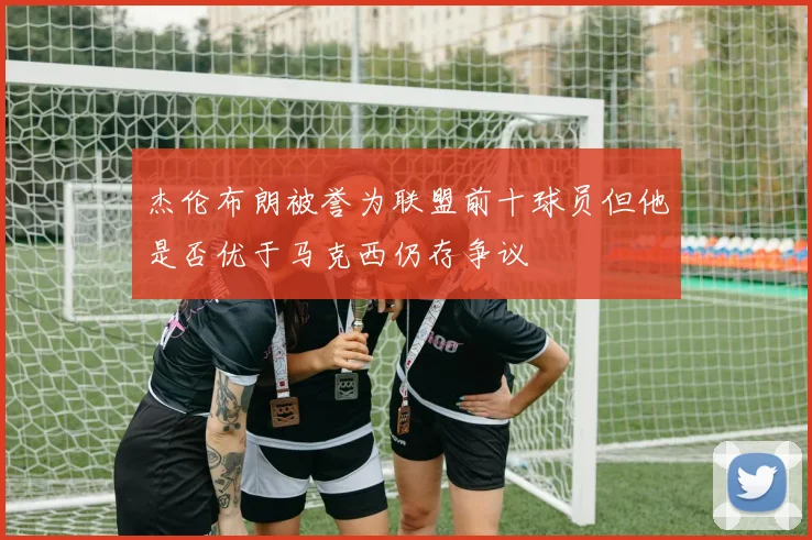 杰伦布朗被誉为联盟前十球员但他是否优于马克西仍存争议