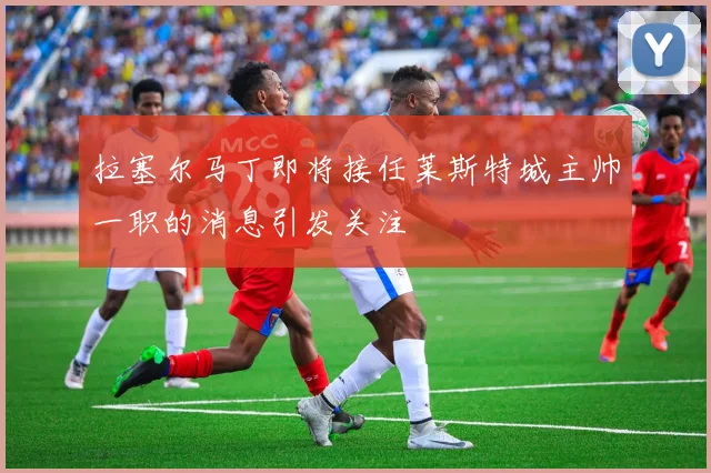 拉塞尔马丁即将接任莱斯特城主帅一职的消息引发关注