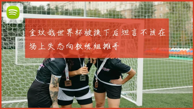 金玟哉世界杯被换下后坦言不该在场上失态向教练组摊手