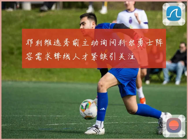 邓利维选秀前主动询问科尔勇士阵容需求锋线人才紧缺引关注
