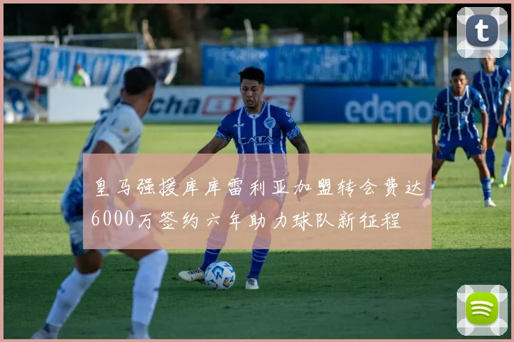 皇马强援库库雷利亚加盟转会费达6000万签约六年助力球队新征程