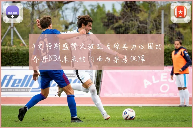 A史密斯盛赞文班亚马称其为法国的乔丹NBA未来的门面与票房保障