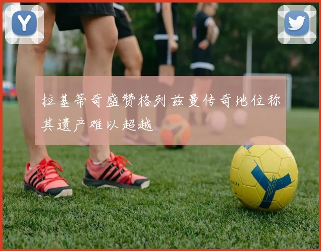 拉基蒂奇盛赞格列兹曼传奇地位称其遗产难以超越