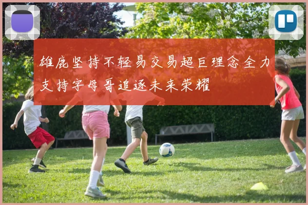 雄鹿坚持不轻易交易超巨理念全力支持字母哥追逐未来荣耀