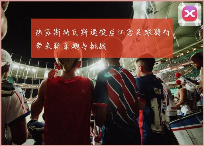 热苏斯纳瓦斯退役后怀念足球骑行带来新乐趣与挑战