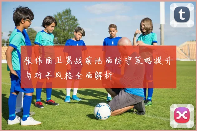 张伟丽卫冕战前地面防守策略提升与对手风格全面解析