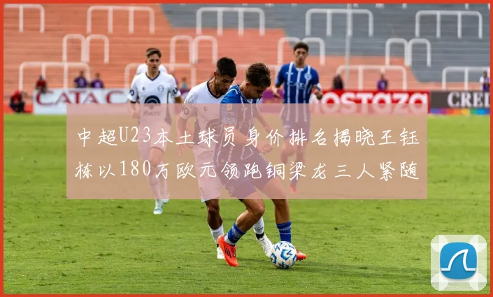 中超U23本土球员身价排名揭晓王钰栋以180万欧元领跑铜梁龙三人紧随其后