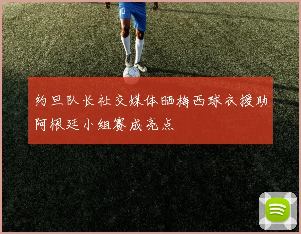 约旦队长社交媒体晒梅西球衣援助阿根廷小组赛成亮点