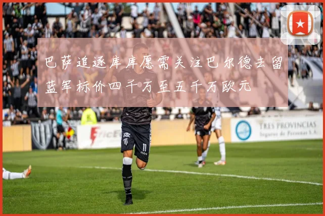 巴萨追逐库库愿需关注巴尔德去留蓝军标价四千万至五千万欧元